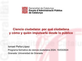Ciencia ciudadana: por qué ciudadana
y cómo y quién impulsarla desde lo público
Ismael Peña-López
Programa formativo de ciencia ciudadana 2024, 15/03/2024
Granada: Universidad de Granada
 