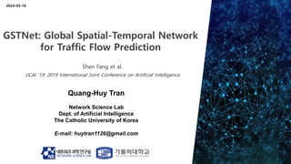 Quang-Huy Tran
Network Science Lab
Dept. of Artificial Intelligence
The Catholic University of Korea
E-mail: huytran1126@gmail.com
2024-03-18
GSTNet: Global Spatial-Temporal Network
for Traffic Flow Prediction
Shen Fang et al.
IJCAI ’19: 2019 International Joint Conference on Artificial Intelligence
 