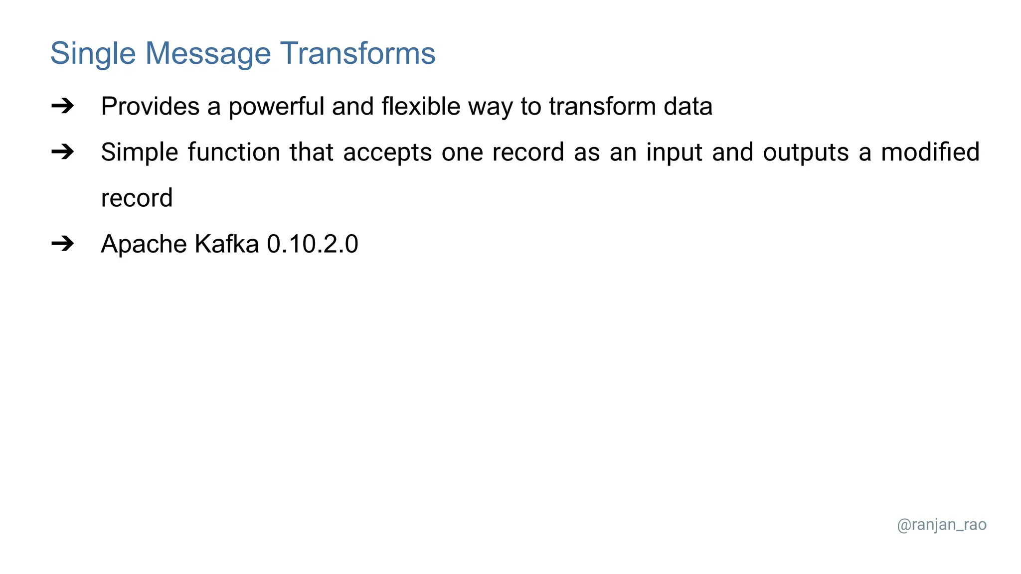 Single Message Transforms ➔ Provides a powerful and flexible way to transform data ➔ Simple function that accepts one record as an input and outputs a modiﬁed record ➔ Apache Kafka 0.10.2.0 @ranjan_rao 