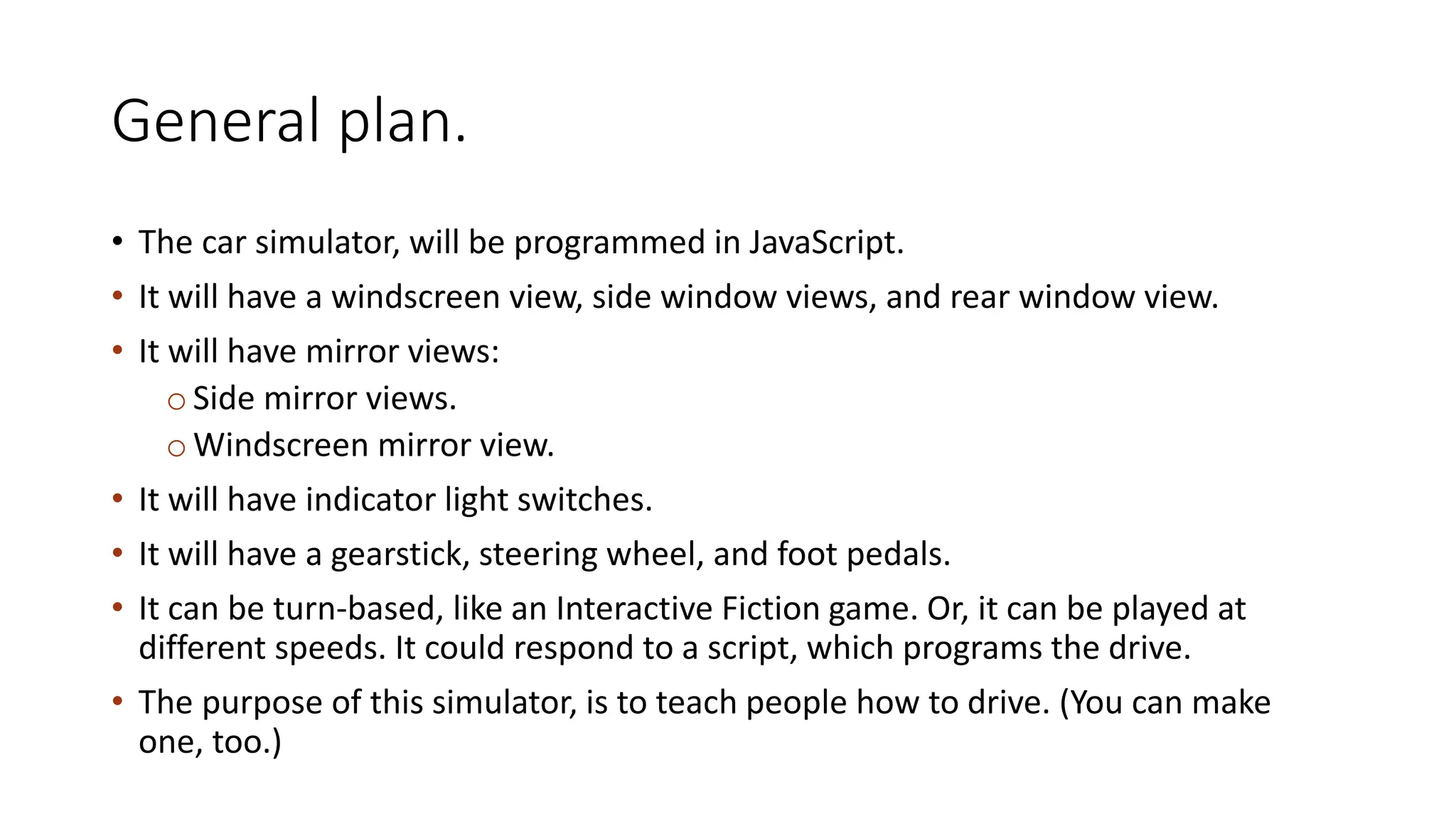General plan.
• The car simulator, will be programmed in JavaScript.
• It will have a windscreen view, side window views, and rear window view.
• It will have mirror views:
oSide mirror views.
oWindscreen mirror view.
• It will have indicator light switches.
• It will have a gearstick, steering wheel, and foot pedals.
• It can be turn-based, like an Interactive Fiction game. Or, it can be played at
different speeds. It could respond to a script, which programs the drive.
• The purpose of this simulator, is to teach people how to drive. (You can make
one, too.)
 