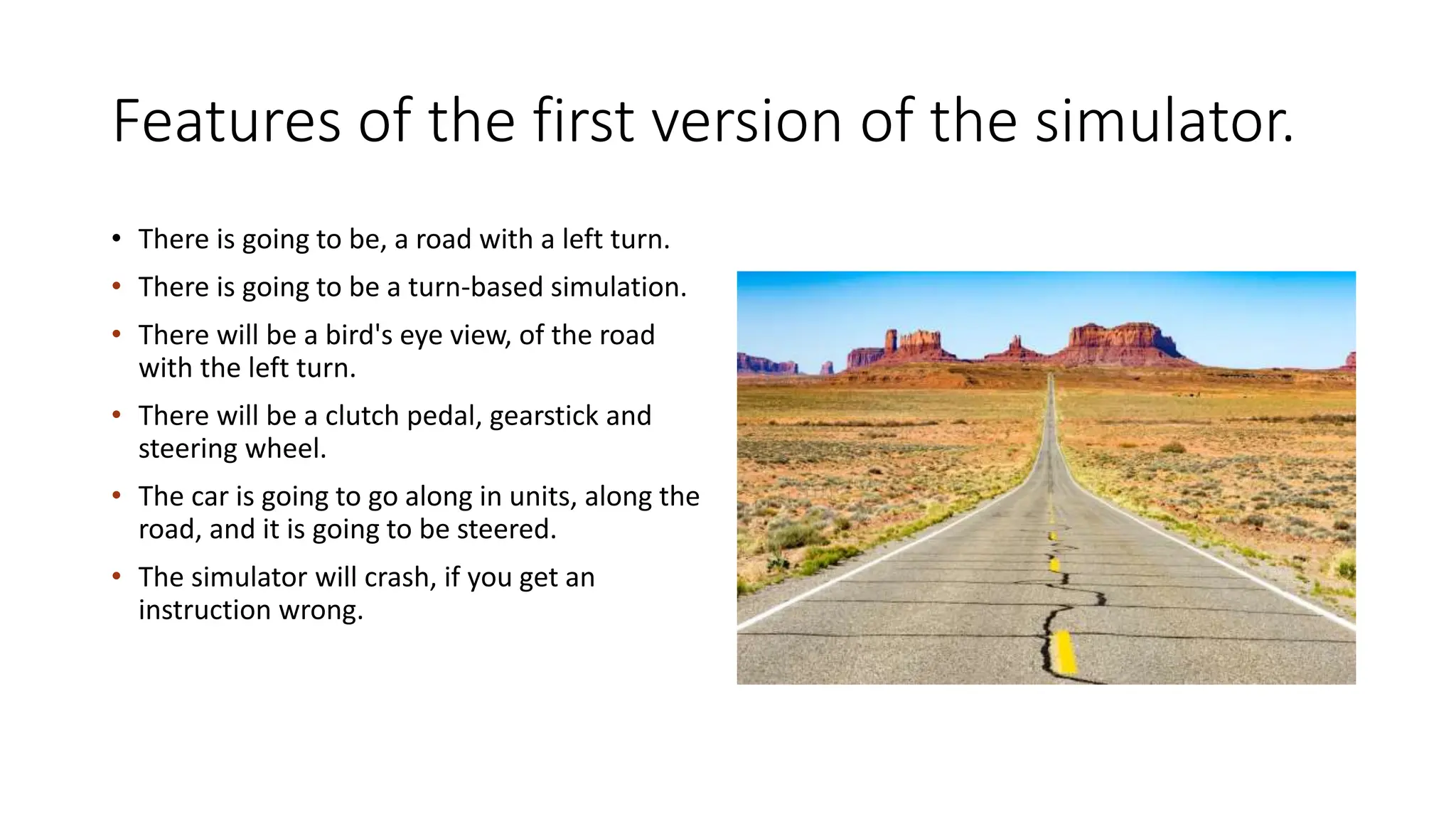 Features of the first version of the simulator.
• There is going to be, a road with a left turn.
• There is going to be a turn-based simulation.
• There will be a bird's eye view, of the road
with the left turn.
• There will be a clutch pedal, gearstick and
steering wheel.
• The car is going to go along in units, along the
road, and it is going to be steered.
• The simulator will crash, if you get an
instruction wrong.
 