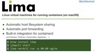 Linux virtual machines for running containers (on macOS)
● Automatic host filesystem sharing
● Automatic port forwarding
● Built-in integration for containerd
(and Docker, Podman, Kubernetes, Apptainer, ...)
1
https://lima-vm.io/
$ brew install lima
$ limactl start
$ lima nerdctl run -p 80:80 nginx
 