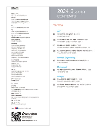 2024. 3 VOL.364
CONTENTS
AEC
83		 새로워진 캐디안 2024 살펴보기 (3) / 최영석
슈퍼해치, SetZ 기능 소개
108 오토데스크 한국어 커뮤니티의 첫 번째 오프라인 행사 / 양승규
커뮤니티를 통해 지식을 공유하고 개인의 성장 추구
112 BIM 칼럼니스트 강태욱의 이슈  토크 / 강태욱
생성형 AI 데이터 학습에 사용되는 딥러닝 강화학습의 개념과 구조
120 데스크톱/모바일/클라우드를 지원하는 아레스 캐드 2024 (11) / 천벼리
아레스 캐드 2024에서 시트 내보내기
		 Reverse Engineering
86		 문화유산 분야의 이미지 데이터베이스와 활용 사례 (3) / 유우식
옛 사진 데이터베이스
		 Mechanical
94		 제품 개발 혁신을 가속화하는 크레오 파라메트릭 10.0 (10) / 김성철
시뮬레이션 기반 설계
Analysis
100 앤시스 워크벤치를 활용한 해석 성공사례 / 최낙정
앤시스 차지 플러스의 비접촉 정전기 방전 해석
104 성공적인 유동 해석을 위한 케이던스의 CFD 기술 (7) / 나인플러스IT
연비와 공기역학 : 자동차 디자인의 음과 양
STAFF
발행인 겸 편집인
김영석 대표 mail@cadgraphics.co.kr
취재/기획
최경화 국장 kwchoi@cadgraphics.co.kr
박경수 부장 kspark@cadgraphics.co.kr
정수진 편집장 sjeong@cadgraphics.co.kr
광고
강성구 이사 sgkang@cadgraphics.co.kr
미술
김미희 과장 kmh@cadgraphics.co.kr
홍다연 디자이너 hdy@cadgraphics.co.kr
사진 왕명호 포토그래퍼
보도자료 수신메일 cadgraphpr@gmail.com
트위터 cadgraphics
페이스북 캐드앤그래픽스
편집자문위원
김인한(경희대학교 건축학과 교수)
문영래(문영래정형외과병원 원장)
서효원(KAIST 산업공학과 교수)
장중식(국민대 공업디자인학과 교수)
조형식(디지털지식연구소 대표)
주승환(인하대학교 연구교수)
한석희(린디자인아시아 대표)
한순흥(KAIST 해양시스템공학과 명예교수)
CNG TV 전문위원
강태욱(한국건설기술연구원 연구위원)
류용효(디원 상무)
안무정(LG CNS 책임)
최성권(홍익대학교 교수)
전문 필진
김명섭(자동차부품산업진흥재단 전문위원)
신경수(코스펙빔테크 전무)
양승규(한국전력공사 차장)
정일영(스마트팩토리연구소 소장)
출력 및 인쇄 교보피앤비
도서유통 성운도서
정가 10,000원
정기구독료
6개월 52,000원, 1년 100,000원
월간 는 한국정기간행물윤리위원회의 윤리강령 및
실천요강을 준수합니다.
발행일 2024년 3월 1일
발행처 (주)이엔지미디어
주소 서울특별시 종로구 세종대로23길 47 (미도파광화문빌딩) 607호
(우:03182)
전화 02-333-6900
팩스 02-774-6911
홈페이지 www.cadgraphics.co.kr
계열사          BB항공여행사 02-319-4000
기계,건축,산업디자인분야
엔지니어링솔루션전문지
www.cadgraphics.co.kr
CADPIA
 