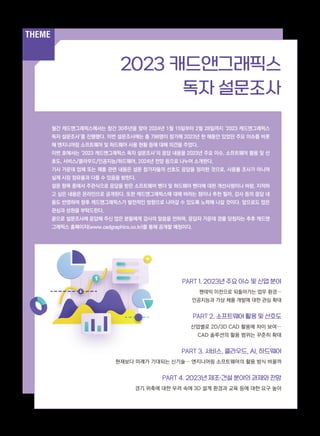 THEME
THEME
월간 캐드앤그래픽스에서는 창간 30주년을 맞아 2024년 1월 15일부터 2월 28일까지 ‘2023 캐드앤그래픽스
독자 설문조사’를 진행했다. 이번 설문조사에는 총 798명이 참가해 2023년 한 해동안 있었던 주요 이슈를 비롯
해 엔지니어링 소프트웨어 및 하드웨어 사용 현황 등에 대해 의견을 주었다.
이번 호에서는 ‘2023 캐드앤그래픽스 독자 설문조사’의 응답 내용을 2023년 주요 이슈, 소프트웨어 활용 및 선
호도, 서비스/클라우드/인공지능/하드웨어, 2024년 전망 등으로 나누어 소개한다.
기사 가운데 업체 또는 제품 관련 내용은 설문 참가자들의 선호도 응답을 정리한 것으로, 사용률 조사가 아니며
실제 시장 점유율과 다를 수 있음을 밝힌다.
설문 항목 중에서 주관식으로 응답을 받은 소프트웨어 벤더 및 하드웨어 벤더에 대한 개선사항이나 바람, 지적하
고 싶은 내용은 온라인으로 공개된다. 또한 캐드앤그래픽스에 대해 바라는 점이나 추천 필자, 강사 등의 응답 내
용도 반영하여 향후 캐드앤그래픽스가 발전적인 방향으로 나아갈 수 있도록 노력해 나갈 것이다. 앞으로도 많은
관심과 성원을 부탁드린다.
끝으로 설문조사에 응답해 주신 많은 분들에게 감사의 말씀을 전하며, 응답자 가운데 경품 당첨자는 추후 캐드앤
그래픽스 홈페이지(www.cadgraphics.co.kr)를 통해 공개할 예정이다.
PART 1. 2023년 주요 이슈 및 산업 분야
팬데믹 이전으로 되돌아가는 업무 환경…
인공지능과 가상 제품 개발에 대한 관심 확대
PART 2. 소프트웨어 활용 및 선호도
산업별로 2D/3D CAD 활용에 차이 보여…
CAD 솔루션의 활용 범위는 꾸준히 확대
PART 3. 서비스, 클라우드, AI, 하드웨어
현재보다 미래가 기대되는 신기술… 엔지니어링 소프트웨어의 활용 방식 바꿀까
PART 4. 2023년 제조·건설 분야의 과제와 전망
경기 위축에 대한 우려 속에 3D 설계 환경과 교육 등에 대한 요구 높아
2023 캐드앤그래픽스
독자 설문조사
 