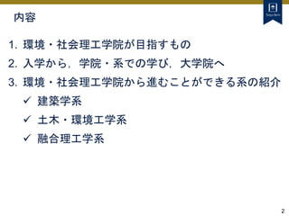 2
内容
1. 環境・社会理工学院が目指すもの
2. 入学から，学院・系での学び，大学院へ
3. 環境・社会理工学院から進むことができる系の紹介
 建築学系
 土木・環境工学系
 融合理工学系
 