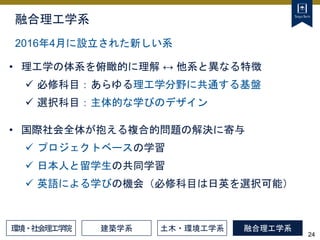 24
融合理工学系
• 理工学の体系を俯瞰的に理解 ↔ 他系と異なる特徴
 必修科目：あらゆる理工学分野に共通する基盤
 選択科目：主体的な学びのデザイン
2016年4月に設立された新しい系
建築学系 土木・環境工学系 融合理工学系
• 国際社会全体が抱える複合的問題の解決に寄与
 プロジェクトベースの学習
 日本人と留学生の共同学習
 英語による学びの機会（必修科目は日英を選択可能）
環境・社会理工学院
 
