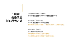 「隱喻」
偷偷改變
你的思考方式
人們對概念的思維建基於隱喻性
我們依賴簡單且熟悉的東西來理解複雜和遙遠的事物
心理思想建立在物理思想上
而我們以物理隱喻來理解這些抽象概念
把時間比喻成金錢（花時間）、情緒比喻成方向（心情盪到谷底）
隱喻不僅存在於語言中
而且還與我們共同體驗生活
比如身體溫暖與平易近人在腦海裡連結，
所以接觸到溫暖的事物時激起了個性親切的想法。
 