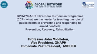 Professor John Middleton,
Vice President, GNAPH
Immediate Past President, ASPHER
GPHW73-ASPHER’s Core Curriculum Programme
(CCP): what are the needs for teaching the role of
public health in preventing and responding to
armed conflict?
Prevention, Recovery, Rehabilitation
 
