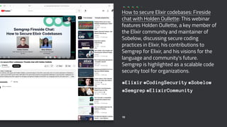 How to secure Elixir codebases: Fireside
chat with Holden Oullette: This webinar
features Holden Oullette, a key member of
the Elixir community and maintainer of
Sobelow, discussing secure coding
practices in Elixir, his contributions to
Semgrep for Elixir, and his visions for the
language and community's future.
Semgrep is highlighted as a scalable code
security tool for organizations.
#Elixir #CodingSecurity #Sobelow
#Semgrep #ElixirCommunity
10
 