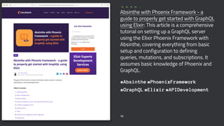 Absinthe with Phoenix Framework - a
guide to properly get started with GraphQL
using Elixir: This article is a comprehensive
tutorial on setting up a GraphQL server
using the Elixir Phoenix Framework with
Absinthe, covering everything from basic
setup and configuration to defining
queries, mutations, and subscriptions. It
assumes basic knowledge of Phoenix and
GraphQL.
#Absinthe #PhoenixFramework
#GraphQL #Elixir #APIDevelopment
12
 