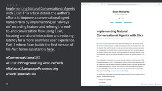 Implementing Natural Conversational Agents
with Elixir: This article details the author's
efforts to improve a conversational agent
named Nero by implementing an "always
on" recording feature and refining the end-
to-end conversation flow using Elixir,
focusing on natural interaction and reducing
latency for a more seamless user experience.
Part 1 where Sean builds the first version of
his Nero home assistant is here.
#ConversationalAI
#ElixirProgramming #VoiceTech
#NaturalLanguageProcessing
#TechInnovation
13
 