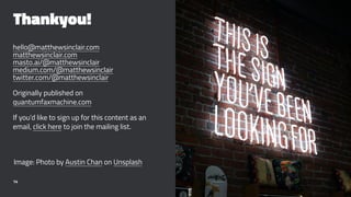 Thankyou!
hello@matthewsinclair.com
matthewsinclair.com
masto.ai/@matthewsinclair
medium.com/@matthewsinclair
twitter.com/@matthewsinclair
Originally published on
quantumfaxmachine.com
If you’d like to sign up for this content as an
email, click here to join the mailing list.
Image: Photo by Austin Chan on Unsplash
14
 