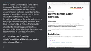 How to format Elixir doctests?: The article
introduces "Doctest Formatter," a plugin
created to format Elixir doctests within
documentation, making it easier to maintain
clean and readable code examples. It details
installation instructions, usage for
formatting .ex files and doctests, and mentions
the plugin's compatibility requirements with
Elixir version 1.13.2 or higher. The formatter
also standardizes the appearance of iex>
prompts in doctests, adhering to best practices
recommended in Elixir documentation.
#Elixir #DoctestFormatter
#CodeFormatting #ElixirProgramming
#DevelopmentTools
3
 