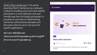 What is Elixir GenServer?: This article
describes Elixir's GenServer as a behavior
module for building concurrent and stateful
processes in a more idiomatic and user-
friendly way than its Erlang counterpart. It
provides an overview of implementing
GenServer with practical examples and
discusses when to use or not use it for
specific applications.
#Elixir #GenServer
`#ConcurrentProgramming #ErlangOTP
#FunctionalProgramming
5
 