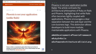 Phoenix is not your application (unlike
Rails): The article contrasts the
architectural philosophies of Ruby on Rails
and Phoenix, highlighting that while Rails
often becomes tightly coupled with
applications, Phoenix encourages a clear
separation between the web layer and the
core business logic. This distinction allows
developers to build more modular,
maintainable applications with Phoenix.
#WebDevelopment #PhoenixFramework
#RubyOnRails
#SoftwareArchitecture #ElixirLang
6
 
