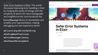 Safer Error Systems in Elixir: This article
discusses improving error handling in Elixir
by merging the clarity of strings with the
simplicity of atoms for more manageable
and insightful errors, and introduces the
ErrorMessage library to standardise and
simplify error representation, making
debugging and user experience better.
#ElixirLang #ErrorHandling
#CodingBestPractices
#ErrorMessageLibrary
#SoftwareDevelopment
7
 