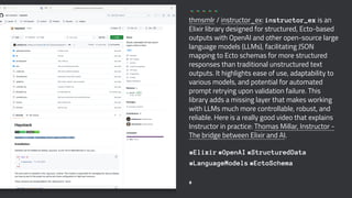 thmsmlr / instructor_ex: instructor_ex is an
Elixir library designed for structured, Ecto-based
outputs with OpenAI and other open-source large
language models (LLMs), facilitating JSON
mapping to Ecto schemas for more structured
responses than traditional unstructured text
outputs. It highlights ease of use, adaptability to
various models, and potential for automated
prompt retrying upon validation failure. This
library adds a missing layer that makes working
with LLMs much more controllable, robust, and
reliable. Here is a really good video that explains
Instructor in practice: Thomas Millar, Instructor -
The bridge between Elixir and AI.
#Elixir #OpenAI #StructuredData
#LanguageModels #EctoSchema
8
 