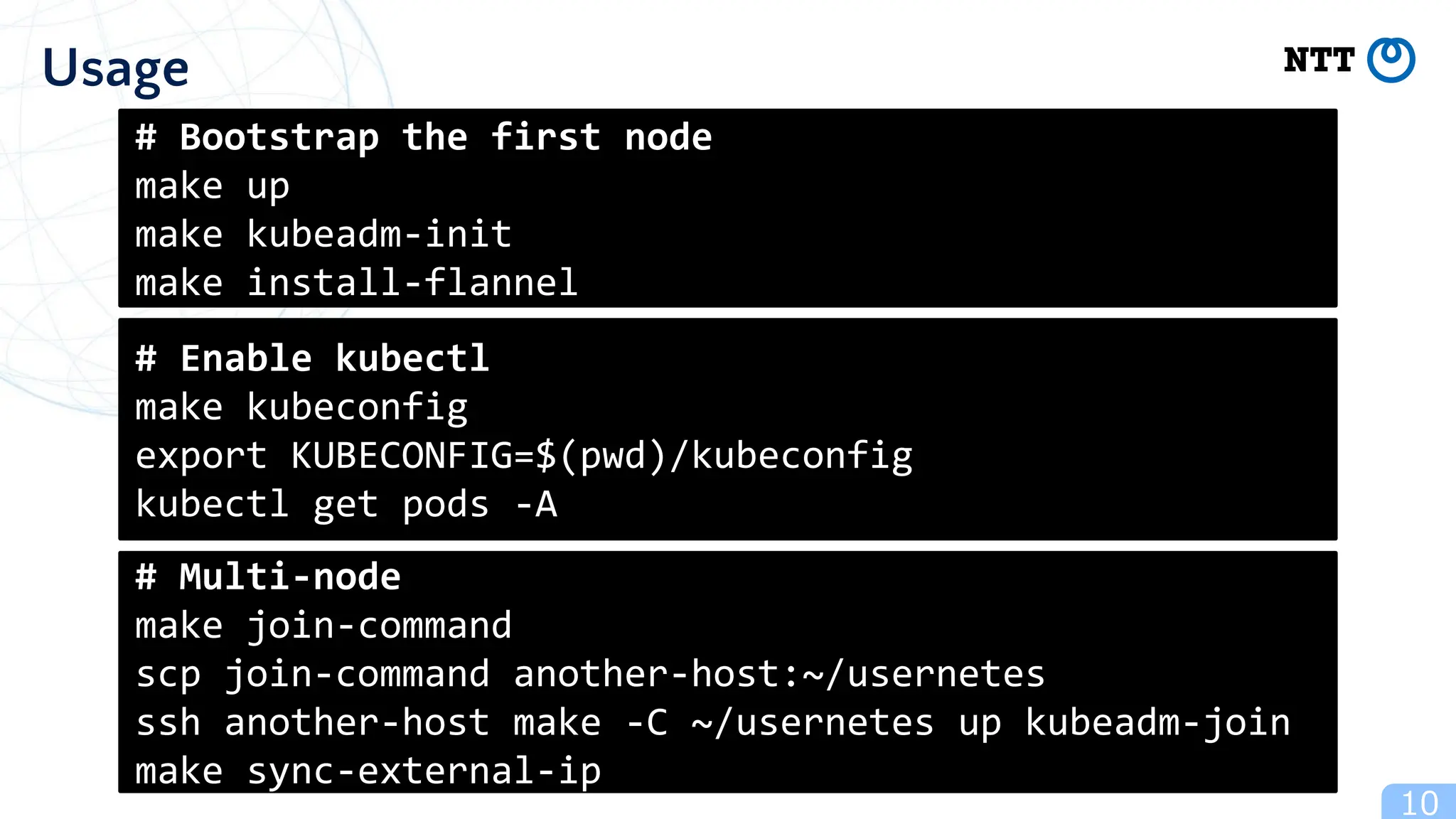 10
Usage
# Bootstrap the first node
make up
make kubeadm-init
make install-flannel
# Enable kubectl
make kubeconfig
export KUBECONFIG=$(pwd)/kubeconfig
kubectl get pods -A
# Multi-node
make join-command
scp join-command another-host:~/usernetes
ssh another-host make -C ~/usernetes up kubeadm-join
make sync-external-ip
 