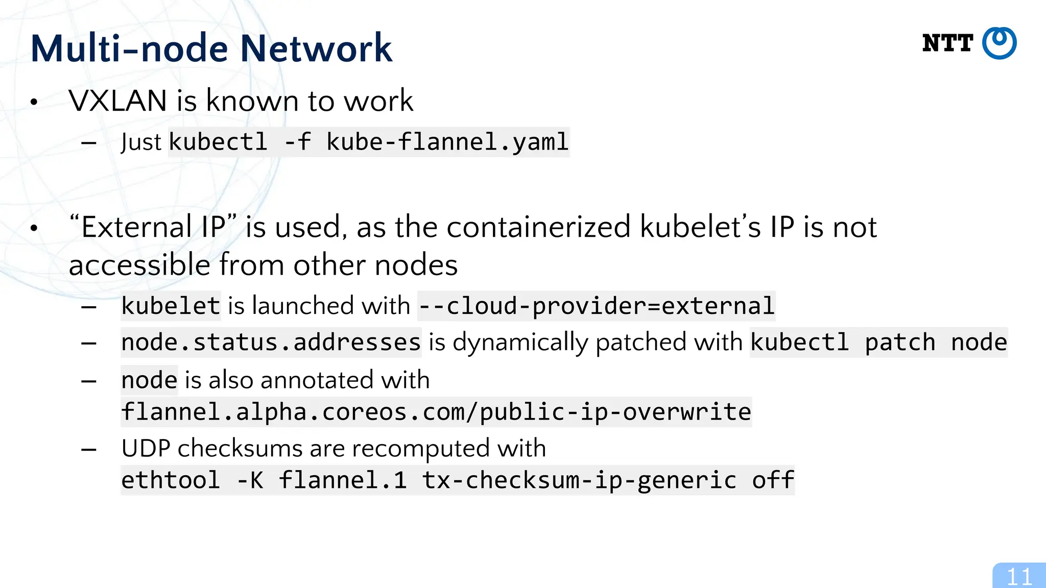 11
Multi-node Network
• VXLAN is known to work
– Just kubectl -f kube-flannel.yaml
• “External IP” is used, as the containerized kubelet’s IP is not
accessible from other nodes
– kubelet is launched with --cloud-provider=external
– node.status.addresses is dynamically patched with kubectl patch node
– node is also annotated with
flannel.alpha.coreos.com/public-ip-overwrite
– UDP checksums are recomputed with
ethtool -K flannel.1 tx-checksum-ip-generic off
 
