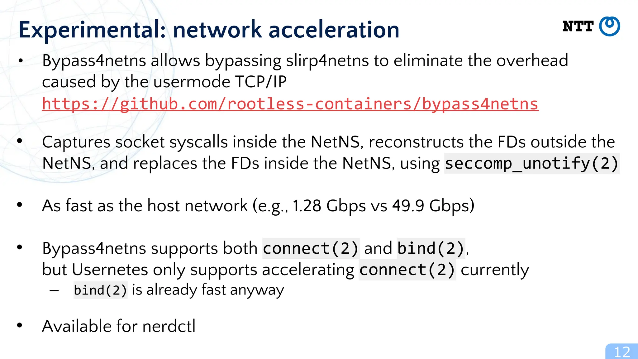 12
Experimental: network acceleration
• Bypass4netns allows bypassing slirp4netns to eliminate the overhead
caused by the usermode TCP/IP
https://github.com/rootless-containers/bypass4netns
• Captures socket syscalls inside the NetNS, reconstructs the FDs outside the
NetNS, and replaces the FDs inside the NetNS, using seccomp_unotify(2)
• As fast as the host network (e.g., 1.28 Gbps vs 49.9 Gbps)
• Bypass4netns supports both connect(2) and bind(2),
but Usernetes only supports accelerating connect(2) currently
– bind(2) is already fast anyway
• Available for nerdctl
 