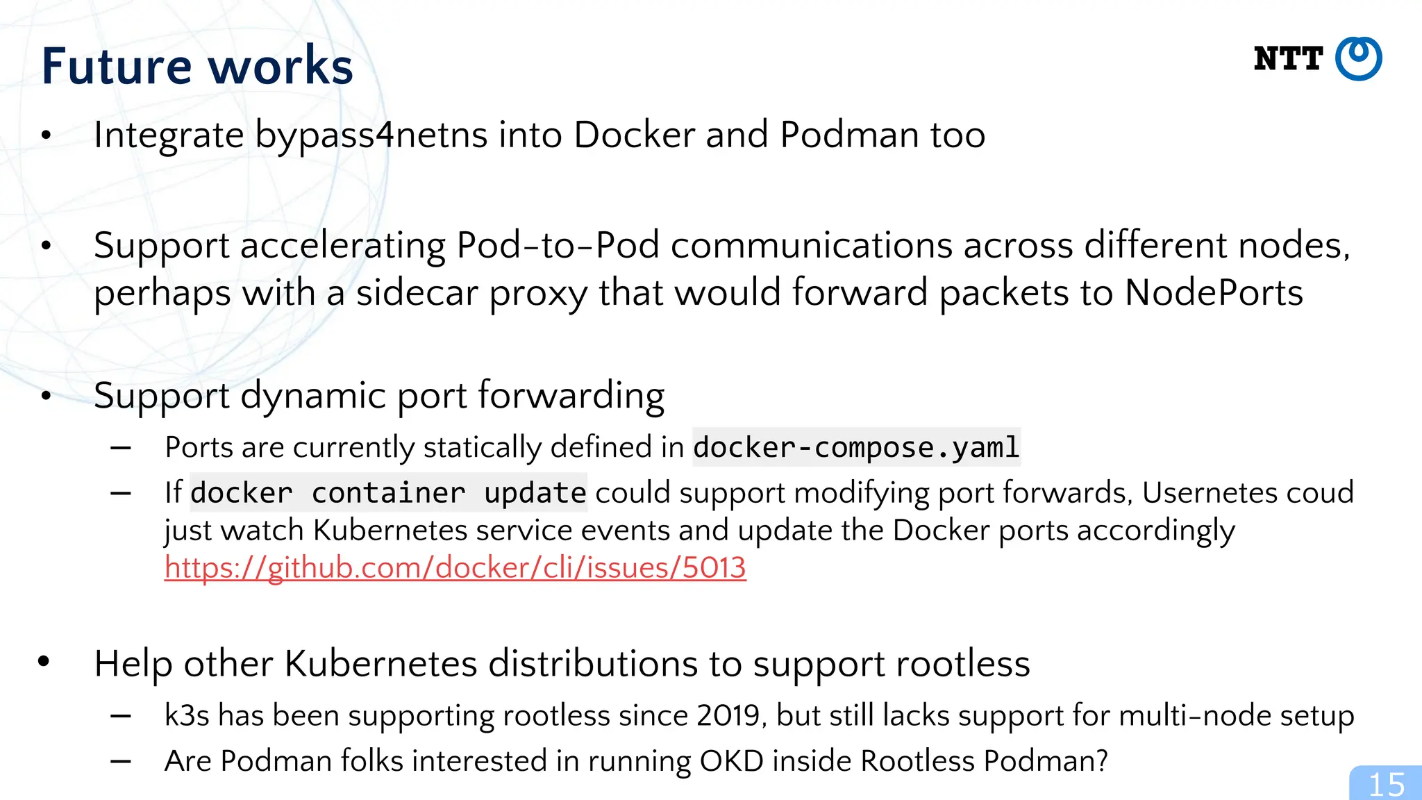 15
Future works
• Integrate bypass4netns into Docker and Podman too
• Support accelerating Pod-to-Pod communications across different nodes,
perhaps with a sidecar proxy that would forward packets to NodePorts
• Support dynamic port forwarding
– Ports are currently statically defined in docker-compose.yaml
– If docker container update could support modifying port forwards, Usernetes coud
just watch Kubernetes service events and update the Docker ports accordingly
https://github.com/docker/cli/issues/5013
• Help other Kubernetes distributions to support rootless
– k3s has been supporting rootless since 2019, but still lacks support for multi-node setup
– Are Podman folks interested in running OKD inside Rootless Podman?
 