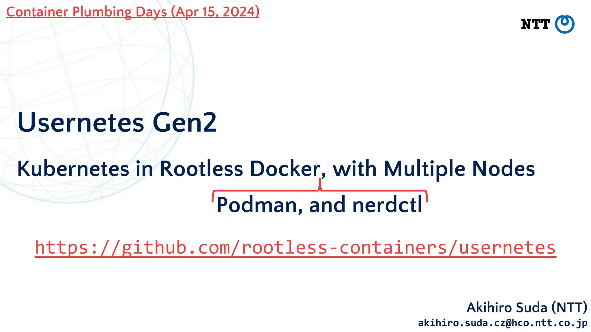 Usernetes Gen2
Kubernetes in Rootless Docker, with Multiple Nodes
Akihiro Suda (NTT)
akihiro.suda.cz@hco.ntt.co.jp
Container Plumbing Days (Apr 15, 2024)
https://github.com/rootless-containers/usernetes
Podman, and nerdctl
 