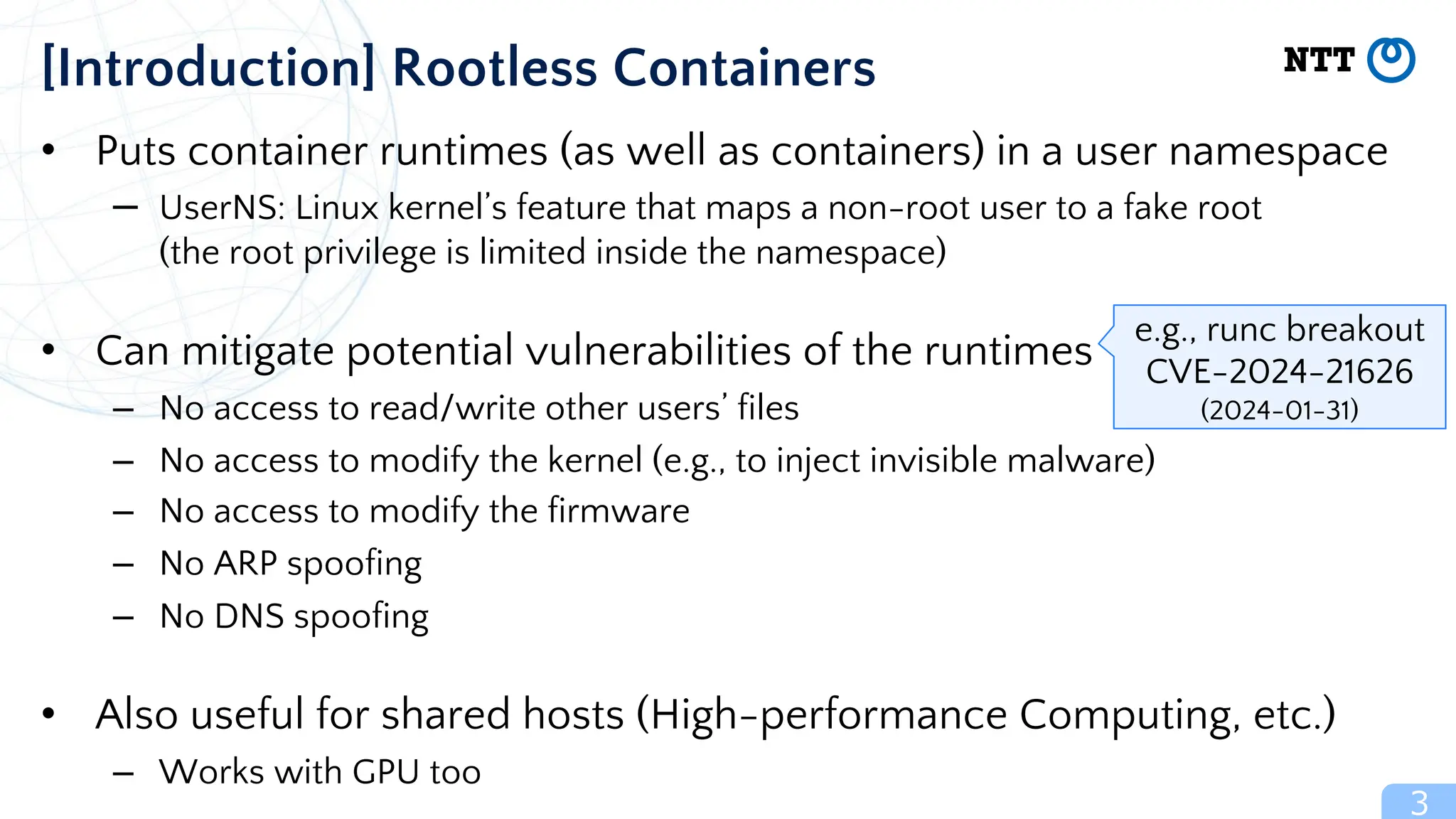 • Puts container runtimes (as well as containers) in a user namespace
– UserNS: Linux kernel’s feature that maps a non-root user to a fake root
(the root privilege is limited inside the namespace)
• Can mitigate potential vulnerabilities of the runtimes
– No access to read/write other users’ files
– No access to modify the kernel (e.g., to inject invisible malware)
– No access to modify the firmware
– No ARP spoofing
– No DNS spoofing
• Also useful for shared hosts (High-performance Computing, etc.)
– Works with GPU too
3
[Introduction] Rootless Containers
e.g., runc breakout
CVE-2024-21626
(2024-01-31)
 