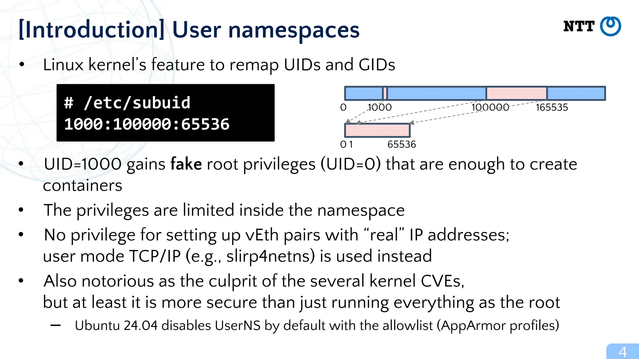 • Linux kernel’s feature to remap UIDs and GIDs
• UID=1000 gains fake root privileges (UID=0) that are enough to create
containers
• The privileges are limited inside the namespace
• No privilege for setting up vEth pairs with “real” IP addresses;
user mode TCP/IP (e.g., slirp4netns) is used instead
• Also notorious as the culprit of the several kernel CVEs,
but at least it is more secure than just running everything as the root
– Ubuntu 24.04 disables UserNS by default with the allowlist (AppArmor profiles)
4
[Introduction] User namespaces
# /etc/subuid
1000:100000:65536
0 1 65536
0 1000 100000 165535
 