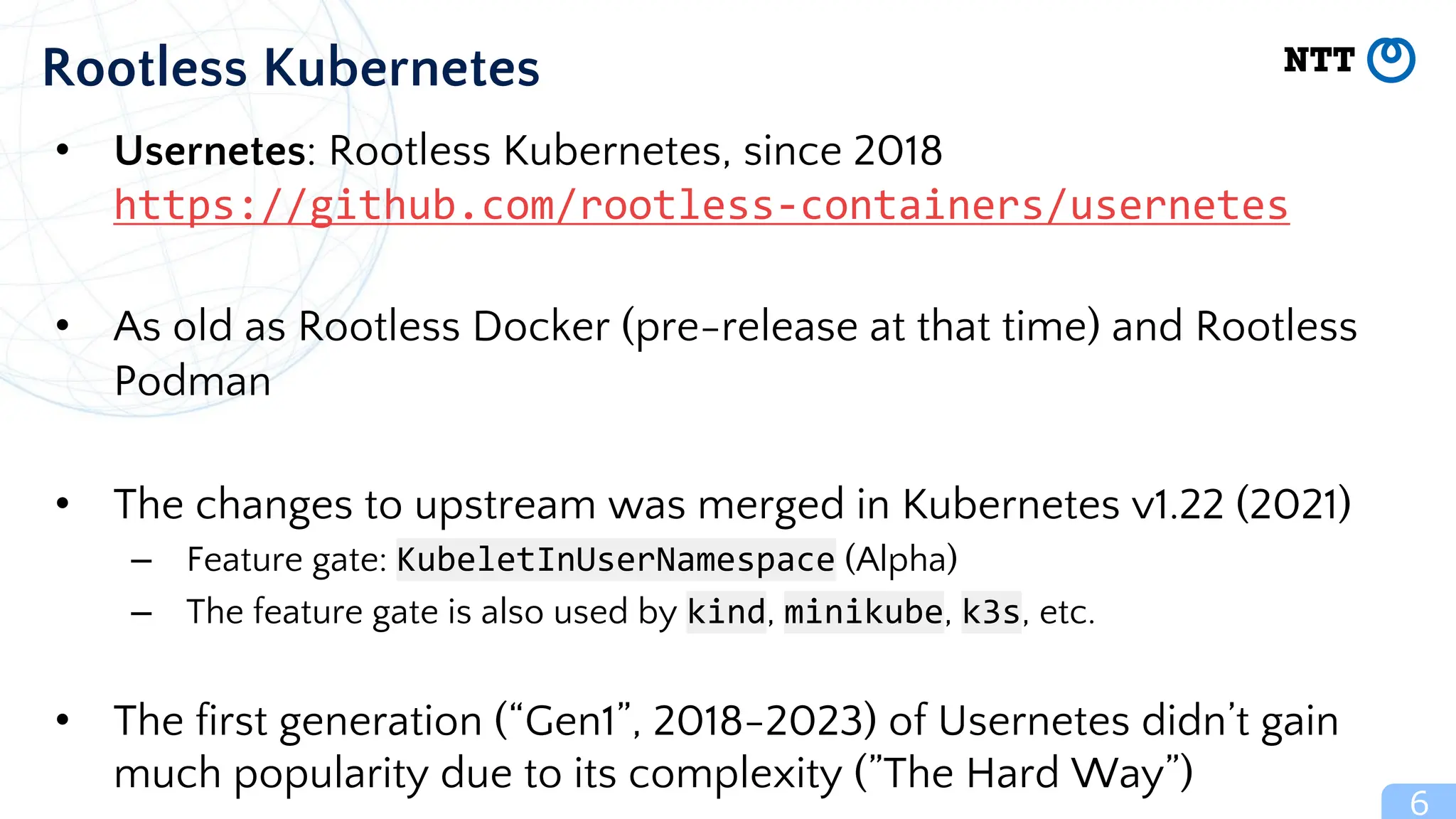 • Usernetes: Rootless Kubernetes, since 2018
https://github.com/rootless-containers/usernetes
• As old as Rootless Docker (pre-release at that time) and Rootless
Podman
• The changes to upstream was merged in Kubernetes v1.22 (2021)
– Feature gate: KubeletInUserNamespace (Alpha)
– The feature gate is also used by kind, minikube, k3s, etc.
• The first generation (“Gen1”, 2018-2023) of Usernetes didn’t gain
much popularity due to its complexity (”The Hard Way”)
6
Rootless Kubernetes
 