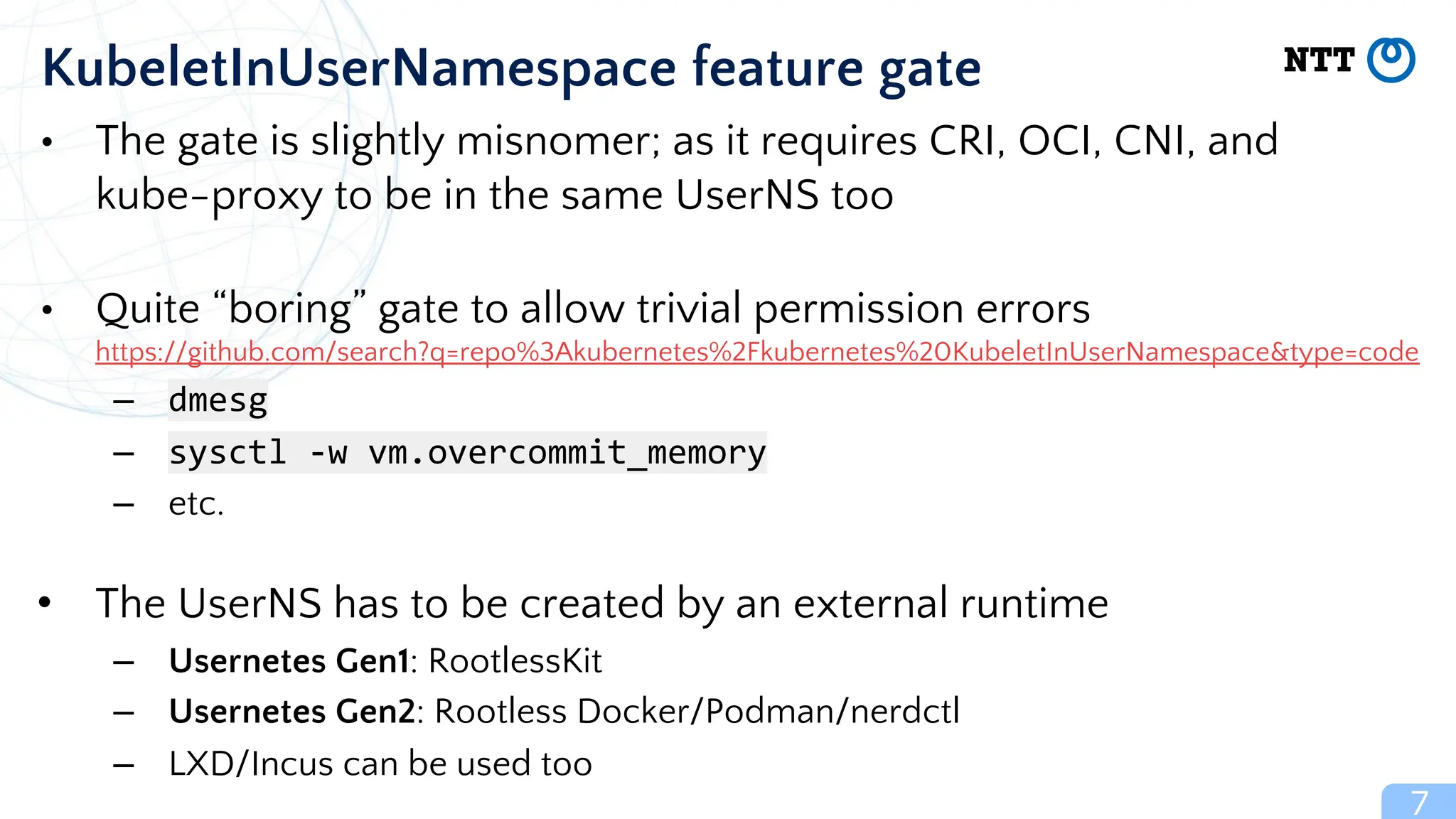 7
KubeletInUserNamespace feature gate
• The gate is slightly misnomer; as it requires CRI, OCI, CNI, and
kube-proxy to be in the same UserNS too
• Quite “boring” gate to allow trivial permission errors
https://github.com/search?q=repo%3Akubernetes%2Fkubernetes%20KubeletInUserNamespace&type=code
– dmesg
– sysctl -w vm.overcommit_memory
– etc.
• The UserNS has to be created by an external runtime
– Usernetes Gen1: RootlessKit
– Usernetes Gen2: Rootless Docker/Podman/nerdctl
– LXD/Incus can be used too
 