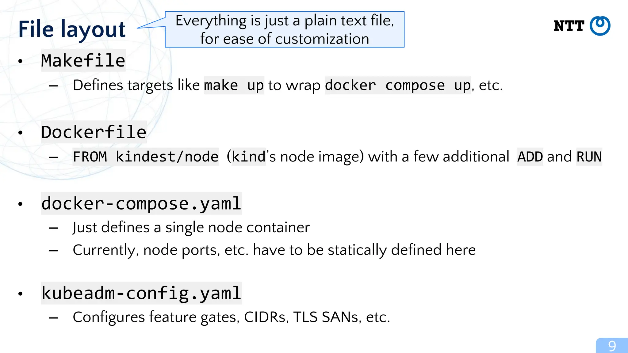 9
File layout
• Makefile
– Defines targets like make up to wrap docker compose up, etc.
• Dockerfile
– FROM kindest/node (kind’s node image) with a few additional ADD and RUN
• docker-compose.yaml
– Just defines a single node container
– Currently, node ports, etc. have to be statically defined here
• kubeadm-config.yaml
– Configures feature gates, CIDRs, TLS SANs, etc.
Everything is just a plain text file,
for ease of customization
 