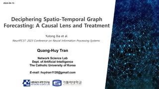 Quang-Huy Tran
Network Science Lab
Dept. of Artificial Intelligence
The Catholic University of Korea
E-mail: huytran1126@gmail.com
2024-04-15
Deciphering Spatio-Temporal Graph
Forecasting: A Causal Lens and Treatment
Yutong Xia et al.
NeurIPS’37: 2023 Conference on Neural Information Processing Systems
 