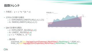• 方程式： y = c *e ^(b * x)
• エクセルで計算する場合
o c: EXP(INDEX(LINEST(LN(y),x),1,2))
o b: INDEX(LINEST(LN(y),x),1)
• Qlikで計算する場合
o c: EXP(LINEST_B(LOG(y),x))
o b: LINEST_M(LOG(y),x)
o y = c * POW( e , b * x)
o 数式例：
exp(linest_b(total log(aggr(sum(Expenses),MonthYear)),MonthYear)) * POW( e() ,
linest_m(total log(aggr(sum(Expenses),MonthYear)),MonthYear) * MonthYear)
指数トレンド
 