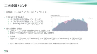• 方程式： y = (c2 * x^2) + (c1 * x ^1) + b
• エクセルで計算する場合
o c2: INDEX(LINEST(y,x^{1,2}),1)
o c1: INDEX(LINEST(y,x^{1,2}),1,2)
o b : INDEX(LINEST(y,x^{1,2}),1,3)
• Qlikで計算する場合
o Qlikに^{1,2}と同等の関数がないので、変数に計算式を記述。
o 変数：vTrendDim,vTrendMeasurec2, c1, bを使用
o 数式例：
($(=$(c2)))*pow($(vTrendDim),2) + ($(=$(c1)))* $(vTrendDim) + ($(=$(b)))
o NOTE: 機能するためには、使用されるディメンジョンがファクトに直接リンクされ、明確な値のセットを持っている必要があります。
二次多項トレンド
 