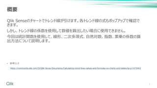 Qlik Senseのチャートでトレンド線が引けます。各トレンド線の式もポップアップで確認で
きます。
しかし、トレンド線の係数を使用して数値を算出したい場合に使用できません。
今回は統計関数を使用して、線形、二次多項式、自然対数、指数、累乗の係数の算
出方法について説明します。
• 参考リンク
3
概要
https://community.qlik.com/t5/Qlik-Sense-Documents/Calculating-trend-lines-values-and-formulas-on-charts-and-tables/ta-p/1479463
 