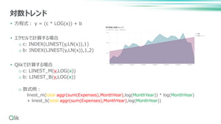 • 方程式： y = (c * LOG(x)) + b
• エクセルで計算する場合
o c: INDEX(LINEST(y,LN(x)),1)
o b: INDEX(LINEST(y,LN(x)),1,2)
• Qlikで計算する場合
o c: LINEST_M(y,LOG(x))
o b: LINEST_B(y,LOG(x))
o 数式例：
linest_m(total aggr(sum(Expenses),MonthYear),log(MonthYear)) * log(MonthYear)
+ linest_b(total aggr(sum(Expenses),MonthYear),log(MonthYear))
対数トレンド
 