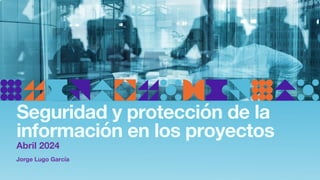Jorge Lugo García
Seguridad y protección de la
información en los proyectos
Abril 2024
 