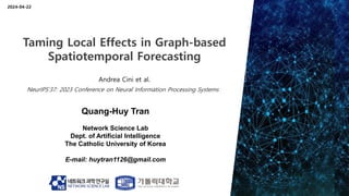 Quang-Huy Tran
Network Science Lab
Dept. of Artificial Intelligence
The Catholic University of Korea
E-mail: huytran1126@gmail.com
2024-04-22
Taming Local Effects in Graph-based
Spatiotemporal Forecasting
Andrea Cini et al.
NeurIPS’37: 2023 Conference on Neural Information Processing Systems
 