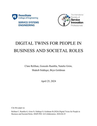 Cite this paper as:
Relihan C, Rambla G, Grim N, Siddiqui S, Goldman B (2024) Digital Twins for People in
Business and Societal Roles. ISSIP-PSU AI Collaboration. 2024-04-25
DIGITAL TWINS FOR PEOPLE IN
BUSINESS AND SOCIETAL ROLES
Clare Relihan, Gonzalo Rambla, Natalie Grim,
Shakeb Siddiqui, Bryn Goldman
April 25, 2024
 