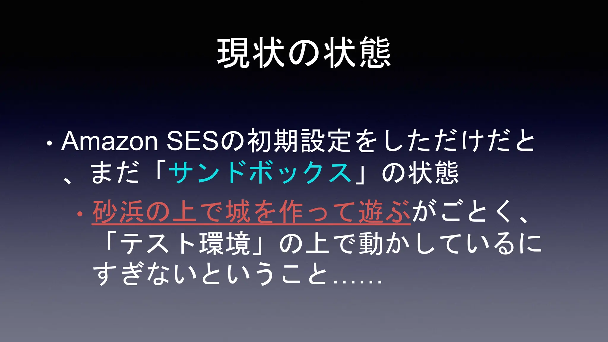 現状の状態
• Amazon SESの初期設定をしただけだと
、まだ「サンドボックス」の状態
• 砂浜の上で城を作って遊ぶがごとく、
「テスト環境」の上で動かしているに
すぎないということ……
 