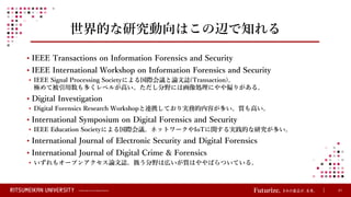 © Ritsumeikan Trust All Rights Reserved 21
世界的な研究動向はこの辺で知れる
• IEEE Transactions on Information Forensics and Security
• IEEE International Workshop on Information Forensics and Security
• IEEE Signal Processing Societyによる国際会議と論文誌(Transaction)。
極めて被引用数も多くレベルが高い。ただし分野には画像処理にやや偏りがある。
• Digital Investigation
• Digital Forensics Research Workshopと連携しており実務的内容が多い。質も高い。
• International Symposium on Digital Forensics and Security
• IEEE Education Societyによる国際会議。ネットワークやIoTに関する実践的な研究が多い。
• International Journal of Electronic Security and Digital Forensics
• International Journal of Digital Crime & Forensics
• いずれもオープンアクセス論文誌。扱う分野は広いが質はややばらついている。
 