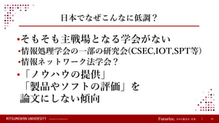 © Ritsumeikan Trust All Rights Reserved 24
日本でなぜこんなに低調？
•そもそも主戦場となる学会がない
•情報処理学会の一部の研究会(CSEC,IOT,SPT等)
•情報ネットワーク法学会？
•「ノウハウの提供」
「製品やソフトの評価」を
論文にしない傾向
 