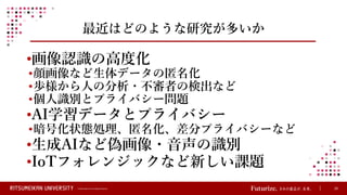 © Ritsumeikan Trust All Rights Reserved 25
最近はどのような研究が多いか
•画像認識の高度化
•顔画像など生体データの匿名化
•歩様から人の分析・不審者の検出など
•個人識別とプライバシー問題
•AI学習データとプライバシー
•暗号化状態処理、匿名化、差分プライバシーなど
•生成AIなど偽画像・音声の識別
•IoTフォレンジックなど新しい課題
 