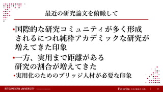 © Ritsumeikan Trust All Rights Reserved 26
最近の研究論文を俯瞰して
•国際的な研究コミュニティが多く形成
されるにつれ純粋アカデミックな研究が
増えてきた印象
•一方、実用まで距離がある
研究の割合が増えてきた
•実用化のためのブリッジ人材が必要な印象
 