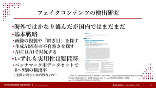 © Ritsumeikan Trust All Rights Reserved 39
フェイクコンテンツの検出研究
•海外ではかなり盛んだが国内ではまだまだ
•基本戦略
•画像の複製や「継ぎ目」を探す
•生成AI固有の不自然さを探す
•AIにはAIで対抗する
•いずれも実用性は疑問符
•ベンチマーク用データセットで
8～9割の検出率
• 実際の改ざんは巧妙なので… J. Rao, S. Teerakanok and T. Uehara, "ResTran: Long Distance Relationship on Image
Forgery Detection," in IEEE Access, vol. 11, pp. 120492-120501, 2023,
doi: 10.1109/ACCESS.2023.3327761.
 