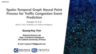 Quang-Huy Tran
Network Science Lab
Dept. of Artificial Intelligence
The Catholic University of Korea
E-mail: huytran1126@gmail.com
2024-04-29
Spatio-Temporal Graph Neural Point
Process for Traffic Congestion Event
Prediction
Guangyin Jin et al.
AAAI’37: 2023 Conference on Artificial Intelligence
 