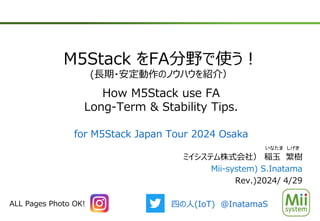 M5Stack をFA分野で使う！
(長期・安定動作のノウハウを紹介）
How M5Stack use FA
Long-Term & Stability Tips.
ミイシステム株式会社） 稲玉 繁樹
Mii-system) S.Inatama
Rev.)2024/ 4/29
いなたま しげき
ALL Pages Photo OK! 四の人(IoT) @InatamaS
for M5Stack Japan Tour 2024 Osaka
 