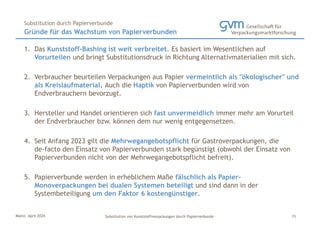 Mainz, April 2024 Substitution von Kunststoffverpackungen durch Papierverbunde
1. Das Kunststoff-Bashing ist weit verbreitet. Es basiert im Wesentlichen auf
Vorurteilen und bringt Substitutionsdruck in Richtung Alternativmaterialien mit sich.
2. Verbraucher beurteilen Verpackungen aus Papier vermeintlich als "ökologischer" und
als Kreislaufmaterial. Auch die Haptik von Papierverbunden wird von
Endverbrauchern bevorzugt.
3. Hersteller und Handel orientieren sich fast unvermeidlich immer mehr am Vorurteil
der Endverbraucher bzw. können dem nur wenig entgegensetzen.
4. Seit Anfang 2023 gilt die Mehrwegangebotspflicht für Gastroverpackungen, die
de-facto den Einsatz von Papierverbunden stark begünstigt (obwohl der Einsatz von
Papierverbunden nicht von der Mehrwegangebotspflicht befreit).
5. Papierverbunde werden in erheblichem Maße fälschlich als Papier-
Monoverpackungen bei dualen Systemen beteiligt und sind dann in der
Systembeteiligung um den Faktor 6 kostengünstiger.
Gründe für das Wachstum von Papierverbunden
Substitution durch Papierverbunde
15
 