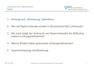 Mainz, April 2024 Substitution von Kunststoffverpackungen durch Papierverbunde
1. Hintergrund, Zielsetzung, Datenbasis
2. Wie viel Papierverbunde wurden in Deutschland 2022 verbraucht?
3. Wie stark steigt der Verbrauch von Papierverbunden bis 2030 ohne
weitere Lenkungsmaßnahmen?
4. Welche Effekte haben potenzielle Lenkungsmaßnahmen?
5. Zusammenfassung und Bewertung
Inhalt
Substitution durch Papierverbunde
2
 
