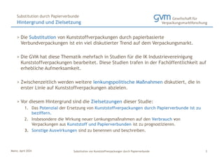 Mainz, April 2024 Substitution von Kunststoffverpackungen durch Papierverbunde
> Die Substitution von Kunststoffverpackungen durch papierbasierte
Verbundverpackungen ist ein viel diskutierter Trend auf dem Verpackungsmarkt.
> Die GVM hat diese Thematik mehrfach in Studien für die IK Industrievereinigung
Kunststoffverpackungen bearbeitet. Diese Studien trafen in der Fachöffentlichkeit auf
erhebliche Aufmerksamkeit.
> Zwischenzeitlich werden weitere lenkungspolitische Maßnahmen diskutiert, die in
erster Linie auf Kunststoffverpackungen abzielen.
> Vor diesem Hintergrund sind die Zielsetzungen dieser Studie:
1. Das Potenzial der Ersetzung von Kunststoffverpackungen durch Papierverbunde ist zu
beziffern.
2. Insbesondere die Wirkung neuer Lenkungsmaßnahmen auf den Verbrauch von
Verpackungen aus Kunststoff und Papierverbunden ist zu prognostizieren.
3. Sonstige Auswirkungen sind zu benennen und beschreiben.
Hintergrund und Zielsetzung
Substitution durch Papierverbunde
3
 